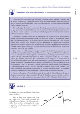 149
Água – da hipótese de Tales a um problema no mundo atual
Teorema de Tales, semelhança de triângulos, previsão de eclipses e determinação de distâncias inacessíveis
Unidade15
Aprendendo sobre Educação Matemática
Você viu que apresentamos e passamos a usar os conhecimentos à medida que
se faziam necessários, e isto determinou certa ordenação destes, diferentemente da
ordem em que são formalizados. Nós fomos lembrando, introduzindo e explorando
conhecimentos em ação.
Na exploração do eclipse, precisamos de triângulos semelhantes e afirmamos que
os que apareciam eram semelhantes, mesmo sem uma demonstração matemática do
fato. Nesse ponto, usamos o conceito de semelhança como um instrumento para re-
solver a questão do eclipse.
Voltamos a explorar o conceito de semelhança de triângulos com maior profun-
didade, desta vez considerando-o como um objeto do estudo da Matemática. Vimos
que a teoria da semelhança de triângulos articula-se com o Teorema de Tales, do qual
conhecemos o enunciado, mas não vimos a demonstração. No entanto, o usamos
como um instrumento para resolver atividades que envolvem semelhança de triângulos.
Quando você se sentir preparado, procure uma demonstração do Teorema, tomando-o
como um objeto de seu estudo.
Essa é uma possibilidade para a aprendizagem da Matemática, quando ela está
centrada na resolução de situações-problema. Isso porque, quando determinado con-
ceito se faz necessário na solução de uma tal situação, fica pouco motivante parar
tudo e começar uma cadeia de conceitos, definições e propriedades que conduzam a
aquele que estamos precisando. No caso da situação do eclipse (e da necessidade do
uso de triângulos semelhantes), teríamos interrompido o nosso problema para fazer um
grande parênteses: Teorema de Tales, definição de semelhança e os teoremas relativos
e, finalmente, a volta ao problema e à aplicação de um desses teoremas ao problema.
O desenvolvimento de um currículo em rede possibilita, entre outras opções, fazer
conscientemente um caminho diferente do da formalização matemática, podendo-se
ir buscar conhecimentos e completá-los à medida que se fazem necessários.
Se você reler agora o Texto de Referência da Unidade 6: A flexibilização da apren-
dizagem matemática – Representação e Teoria de Quadros, poderá entendê-lo melhor
e relacioná-lo ao que afirmamos neste Aprendendo sobre Educação Matemática.
Atividade 9
Uma casa apresenta um telhado como o da
figura ao lado.
Para se fazer uma maquete da casa
na escala 28:1, é necessário construir um
triângulo semelhante a este. Com que me-
didas deve ser feito o triângulo, de modo
a garantir a semelhança entre a maquete e
o telhado?
 