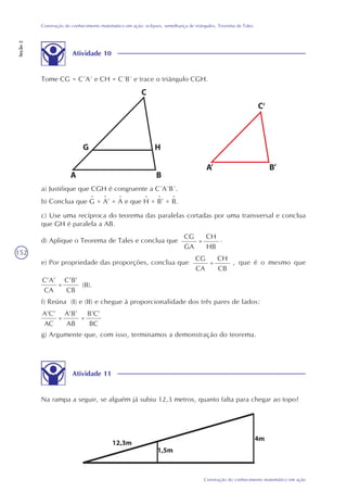 152
Construção do conhecimento matemático em ação
Construção do conhecimento matemático em ação: eclipses, semelhança de triângulos, Teorema de Tales
Seção2
a) Justifique que CGH é congruente a C´A´B´.
c) Use uma recíproca do teorema das paralelas cortadas por uma transversal e conclua
que GH é paralela a AB.
d) Aplique o Teorema de Tales e conclua que
CG
GA
=
CH
HB
.
e) Por propriedade das proporções, conclua que
CG
CA
=
CH
CB
, que é o mesmo que
C’A’
CA
=
C’B’
CB
(II).
f) Reúna (I) e (II) e chegue à proporcionalidade dos três pares de lados:
A’C’
AC
=
A’B’
AB
=
B’C’
BC
g) Argumente que, com isso, terminamos a demonstração do teorema.
Atividade 11
Na rampa a seguir, se alguém já subiu 12,3 metros, quanto falta para chegar ao topo?
b) Conclua que G = A’ = A e que H = B’ = B.^ ^ ^ ^ ^ ^
Atividade 10
Tome CG = C´A´ e CH = C´B´ e trace o triângulo CGH.
 