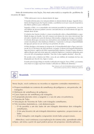 153
Água – da hipótese de Tales a um problema no mundo atual
Teorema de Tales, semelhança de triângulos, previsão de eclipses e determinação de distâncias inacessíveis
Unidade15
Antes de terminarmos esta Seção, leia mais uma notícia a respeito do problema da
escassez de água:
“ONU alerta para crise no abastecimento de água
O mundo enfrenta uma crise sem precedentes no abastecimento de água. Segundo docu-
mento da Organização das Nações Unidas, o problema ocorre por causa da inoperância
dos líderes políticos para combatê-lo.
Segundo a ONU, se as autoridades não tomarem providências urgentemente, cerca de
sete bilhões de pessoas podem conviver com deficiências no fornecimento de água na
metade deste século.
O relatório das Nações Unidas é o maior já produzido sobre a disponibilidade e a qua-
lidade da água no mundo. Seis mil crianças com menos de cinco anos morrem por dia
em todo o mundo em razão de doenças relacionadas a impurezas da água consumida.
O informe alerta que a escassez nos reservatórios será resultado do crescimento popula-
cional, da poluição e das mudanças climáticas. A previsão é a de que a disponibilidade
de água por pessoa vá cair um terço nos próximos 20 anos.
A ONU divulgou o documento às vésperas do 3o
Fórum Mundial sobre a Água, que ocor-
reu de 16 a 23 de março de 2003 em Kioto, no Japão. O diretor do Programa Mundial de
Água da Unesco, agência da ONU responsável pelo relatório, Gordon Young, afirmou à
agência Reuters que não existe água em condições higiênicas e sanitárias adequadas para
cerca de 40% da população mundial. “Este fato é uma tragédia absoluta”, disse ele.
De acordo com o relatório da ONU, cerca de seis milhões de toneladas de lixo são
despejadas por dia em rios, lagos e canais.
Grande parte da água limpa no mundo é utilizada em irrigação. Para a ONU, a economia
seria maior se a água suja fosse tratada e utilizada na colheita de alimentos.”
http://amaivos.uol.com.br/templates/amiavos/amaivos07/
noticia/noticia.asp?cod_noticia=19608cod_canal=42
Resumindo
Nesta Seção, você conheceu ou recordou os seguintes conteúdos matemáticos:
• Proporcionalidade no contexto de semelhança de polígonos e, em particular, de
triângulos.
• Definição de semelhança de polígonos.
• Casos especiais de semelhança de triângulos.
• O perpendicularismo entre a tangente e o raio de uma circunferência.
• Teorema de Tales.
• Articulação do Teorema de Tales com triângulos semelhantes.
• Três teoremas matemáticos, com demonstração:
- O da paralela a um dos lados de um triângulo determinar dois triângulos
semelhantes.
- O de uma bissetriz de um triângulo determinar segmentos proporcionais aos
lados.
- O de triângulos com ângulos congruentes terem lados proporcionais.
Além disso, você continuou a sua exploração do sistema solar, aprendendo sobre
eclipse, um tema a partir do qual poderá pensar em propostas interdisciplinares.
 