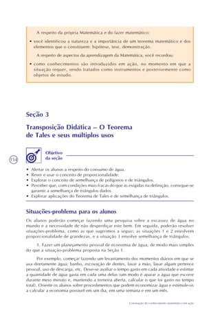 154
Construção do conhecimento matemático em ação
Seção 3
Transposição Didática – O Teorema
de Tales e seus múltiplos usos
• Alertar os alunos a respeito do consumo de água.
• Rever e usar o conceito de proporcionalidade.
• Explorar o conceito de semelhança de polígonos e de triângulos.
• Perceber que, com condições mais fracas do que as exigidas na definição, consegue-se
garantir a semelhança de triângulos dados.
• Explorar aplicações do Teorema de Tales e de semelhança de triângulos.
Objetivo
da seção
Situações-problema para os alunos
Os alunos poderão começar fazendo uma pesquisa sobre a escassez de água no
mundo e a necessidade de não desperdiçar este bem. Em seguida, poderão resolver
situações-problema, como as que sugerimos a seguir; as situações 1 e 2 envolvem
proporcionalidade de grandezas, e a situação 3 envolve semelhança de triângulos.
1. Fazer um planejamento pessoal de economia de água, de modo mais simples
do que a situação-problema proposta na Seção 1.
Por exemplo, começar fazendo um levantamento dos momentos diários em que se
usa diretamente água: banho, escovação de dentes, lavar a mão, lavar algum pertence
pessoal, uso de descarga, etc. Deve-se avaliar o tempo gasto em cada atividade e estimar
a quantidade de água gasta em cada uma delas (um modo é aparar a água que escorre
durante meio minuto e, mantendo a torneira aberta, calcular o que foi gasto no tempo
total). Oriente os alunos sobre procedimentos que podem economizar água e estimule-os
a calcular a economia possível em um dia, em uma semana e em um mês.
A respeito da própria Matemática e do fazer matemático:
• você identificou a natureza e a importância de um teorema matemático e dos
elementos que o constituem: hipótese, tese, demonstração.
A respeito de aspectos da aprendizagem da Matemática, você recordou:
• como conhecimentos são introduzidos em ação, no momento em que a
situação requer, sendo tratados como instrumentos e posteriormente como
objetos de estudo.
 
