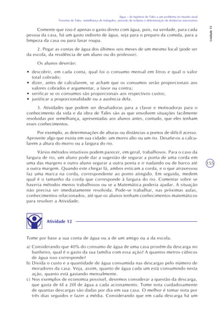 155
Água – da hipótese de Tales a um problema no mundo atual
Teorema de Tales, semelhança de triângulos, previsão de eclipses e determinação de distâncias inacessíveis
Unidade15
Comente que isso é apenas o gasto direto com água, pois, na verdade, para cada
pessoa da casa, há um gasto indireto de água, seja para o preparo da comida, para a
limpeza da casa ou para lavar roupa.
2. Pegar as contas de água dos últimos seis meses de um mesmo local (pode ser
da escola, da residência de um aluno ou do professor).
Os alunos deverão:
• descobrir, em cada conta, qual foi o consumo mensal em litros e qual o valor
total cobrado;
• dizer, antes de calcularem, se acham que os consumos serão proporcionais aos
valores cobrados e argumentar, a favor ou contra;
• verificar se os consumos são proporcionais aos respectivos custos;
• justificar a proporcionalidade ou a ausência dela.
3. Atividades que podem ser desafiadoras para a classe e motivadoras para o
conhecimento da vida e da obra de Tales são as que envolvem situações facilmente
resolvidas por semelhança, apresentadas aos alunos antes, contudo, que eles tenham
esses conhecimentos.
Por exemplo, as determinações de alturas ou distâncias a pontos de difícil acesso.
Aproveite algo que exista em sua cidade: um morro alto ou um rio. Desafie-os a calcu-
larem a altura do morro ou a largura do rio.
Vários métodos intuitivos podem parecer, em geral, trabalhosos. Para o caso da
largura de rio, um aluno pode dar a sugestão de segurar a ponta de uma corda em
uma das margens e outro aluno segurar a outra ponta e ir nadando ou de barco até
a outra margem. Quando este chegar lá, ambos esticam a corda, e o que atravessou
faz uma marca na corda, correspondente ao ponto atingido. Em seguida, medem
qual é o tamanho da corda que corresponde à largura do rio. Comentar sobre se
haveria métodos menos trabalhosos ou se a Matemática poderia ajudar. A situação
não precisa ser imediatamente resolvida. Pode-se trabalhar, nas próximas aulas,
conhecimentos relacionados, até que os alunos tenham conhecimentos matemáticos
para resolver a Atividade.
Atividade 12
Tome por base a sua conta de água ou a de um amigo ou a da escola.
a) Considerando que 40% do consumo de água de uma casa provêm da descarga no
banheiro, qual é o gasto da sua família com essa ação? A quantos metros cúbicos
de água isso corresponde?
b) Divida o custo e a quantidade de água consumida nas descargas pelo número de
moradores da casa. Veja, assim, quanto de água cada um está consumindo nesta
ação, quanto está gastando mensalmente.
c) Nos exemplos de economia possível, devemos considerar a questão da descarga,
que gasta de 6l a 20l de água a cada acionamento. Tome nota cuidadosamente
de quantas descargas são dadas por dia em sua casa. O melhor é tomar nota por
três dias seguidos e fazer a média. Considerando que em cada descarga há um
 