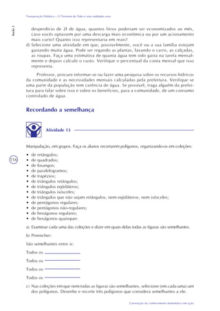 156
Construção do conhecimento matemático em ação
Transposição Didática – O Teorema de Tales e seus múltiplos usos
Seção3
Recordando a semelhança
Atividade 13
Manipulação, em grupos. Faça os alunos recortarem polígonos, organizando-os em coleções:
• de retângulos;
• de quadrados;
• de losangos;
• de paralelogramos;
• de trapézios;
• de triângulos retângulos;
• de triângulos eqüiláteros;
• de triângulos isósceles;
• de triângulos que não sejam retângulos, nem eqüiláteros, nem isósceles;
• de pentágonos regulares;
• de pentágonos não-regulares;
• de hexágonos regulares;
• de hexágonos quaisquer.
a) Examinar cada uma das coleções e dizer em quais delas todas as figuras são semelhantes.
b) Preencher:
São semelhantes entre si:
Todos os
Todos os
Todos os
Todos os
c) Nas coleções em que nem todas as figuras são semelhantes, selecione (em cada uma) um
dos polígonos. Desenhe e recorte três polígonos que considera semelhantes a ele.
desperdício de 2l de água, quantos litros poderiam ser economizados ao mês,
caso vocês optassem por uma descarga mais econômica ou por um acionamento
mais curto? Quanto isso representaria em reais?
d) Selecione uma atividade em que, possivelmente, você ou a sua família estejam
gastando muita água. Pode ser regando as plantas, lavando o carro, as calçadas,
as roupas. Faça uma estimativa de quanta água tem sido gasta na tarefa mensal-
mente e depois calcule o custo. Verifique o percentual da conta mensal que isso
representa.
Professor, procure informar-se ou fazer uma pesquisa sobre os recursos hídricos
da comunidade e as necessidades mensais calculadas pela prefeitura. Verifique se
uma parte da população tem carência de água. Se possível, traga alguém da prefei-
tura para falar sobre isso e sobre os benefícios, para a comunidade, de um consumo
controlado de água.
 