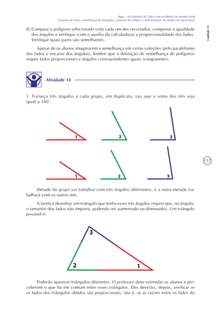 157
Água – da hipótese de Tales a um problema no mundo atual
Teorema de Tales, semelhança de triângulos, previsão de eclipses e determinação de distâncias inacessíveis
Unidade15
Atividade 14
1. Forneça três ângulos a cada grupo, em duplicata, tais que a soma dos três seja
igual a 180°.
d) Compare o polígono selecionado com cada um dos recortados; comprove a igualdade
dos ângulos e verifique (com o auxílio da calculadora) a proporcionalidade dos lados.
Verifique quais pares são semelhantes.
Apesar de os alunos imaginarem a semelhança em certas coleções (pelo paralelismo
dos lados e encaixe dos ângulos), lembre que a definição de semelhança de polígonos
requer lados proporcionais e ângulos correspondentes iguais (congruentes).
Metade do grupo vai trabalhar com três ângulos (diferentes), e a outra metade tra-
balhará com os outros três.
A tarefa é desenhar um triângulo que tenha esses três ângulos (repare que, no ângulo,
o tamanho dos lados não importa, podendo ser aumentado ou diminuído). Um triângulo
possível é:
Poderão aparecer triângulos diferentes. O professor deve estimular os alunos a per-
ceberem o que há em comum entre esses triângulos. Eles deverão, depois, verificar se
os lados dos triângulos obtidos são proporcionais, isto é, se as razões entre os lados do
 