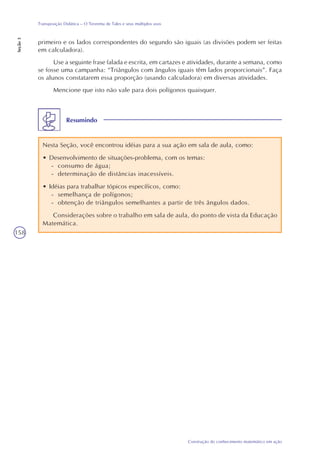 158
Construção do conhecimento matemático em ação
Transposição Didática – O Teorema de Tales e seus múltiplos usos
Seção3
Resumindo
Nesta Seção, você encontrou idéias para a sua ação em sala de aula, como:
• Desenvolvimento de situações-problema, com os temas:
- consumo de água;
- determinação de distâncias inacessíveis.
• Idéias para trabalhar tópicos específicos, como:
- semelhança de polígonos;
- obtenção de triângulos semelhantes a partir de três ângulos dados.
Considerações sobre o trabalho em sala de aula, do ponto de vista da Educação
Matemática.
primeiro e os lados correspondentes do segundo são iguais (as divisões podem ser feitas
em calculadora).
Use a seguinte frase falada e escrita, em cartazes e atividades, durante a semana, como
se fosse uma campanha: “Triângulos com ângulos iguais têm lados proporcionais”. Faça
os alunos constatarem essa proporção (usando calculadora) em diversas atividades.
Mencione que isto não vale para dois polígonos quaisquer.
 