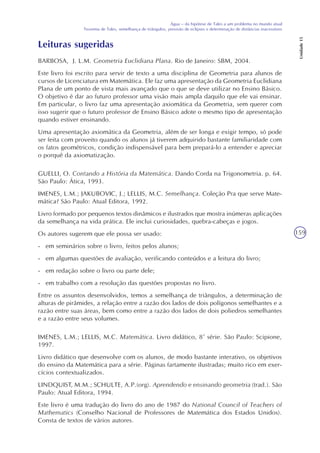159
Água – da hipótese de Tales a um problema no mundo atual
Teorema de Tales, semelhança de triângulos, previsão de eclipses e determinação de distâncias inacessíveis
Unidade15
Leituras sugeridas
BARBOSA, J. L.M. Geometria Euclidiana Plana. Rio de Janeiro: SBM, 2004.
Este livro foi escrito para servir de texto a uma disciplina de Geometria para alunos de
cursos de Licenciatura em Matemática. Ele faz uma apresentação da Geometria Euclidiana
Plana de um ponto de vista mais avançado que o que se deve utilizar no Ensino Básico.
O objetivo é dar ao futuro professor uma visão mais ampla daquilo que ele vai ensinar.
Em particular, o livro faz uma apresentação axiomática da Geometria, sem querer com
isso sugerir que o futuro professor de Ensino Básico adote o mesmo tipo de apresentação
quando estiver ensinando.
Uma apresentação axiomática da Geometria, além de ser longa e exigir tempo, só pode
ser feita com proveito quando os alunos já tiverem adquirido bastante familiaridade com
os fatos geométricos, condição indispensável para bem prepará-lo a entender e apreciar
o porquê da axiomatização.
GUELLI, O. Contando a História da Matemática. Dando Corda na Trigonometria. p. 64.
São Paulo: Ática, 1993.
IMENES, L.M.; JAKUBOVIC, J.; LELLIS, M.C. Semelhança. Coleção Pra que serve Mate-
mática? São Paulo: Atual Editora, 1992.
Livro formado por pequenos textos dinâmicos e ilustrados que mostra inúmeras aplicações
da semelhança na vida prática. Ele inclui curiosidades, quebra-cabeças e jogos.
Os autores sugerem que ele possa ser usado:
- em seminários sobre o livro, feitos pelos alunos;
- em algumas questões de avaliação, verificando conteúdos e a leitura do livro;
- em redação sobre o livro ou parte dele;
- em trabalho com a resolução das questões propostas no livro.
Entre os assuntos desenvolvidos, temos a semelhança de triângulos, a determinação de
alturas de pirâmides, a relação entre a razão dos lados de dois polígonos semelhantes e a
razão entre suas áreas, bem como entre a razão dos lados de dois poliedros semelhantes
e a razão entre seus volumes.
IMENES, L.M.; LELLIS, M.C. Matemática. Livro didático, 8ª série. São Paulo: Scipione,
1997.
Livro didático que desenvolve com os alunos, de modo bastante interativo, os objetivos
do ensino da Matemática para a série. Páginas fartamente ilustradas; muito rico em exer-
cícios contextualizados.
LINDQUIST, M.M.; SCHULTE, A.P.(org). Aprendendo e ensinando geometria (trad.). São
Paulo: Atual Editora, 1994.
Este livro é uma tradução do livro do ano de 1987 do National Council of Teachers of
Mathematics (Conselho Nacional de Professores de Matemática dos Estados Unidos).
Consta de textos de vários autores.
 