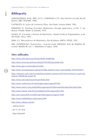 160
Construção do conhecimento matemático em ação
Transposição Didática – O Teorema de Tales e seus múltiplos usos
Seção3
Bibliografia
ALBUQUERQUE, M.M.; REIS, A.C.F.; CARVALHO, C.D. Atlas Histórico Escolar. Rio de
Janeiro: MEC/ FENAME, 1980.
CASTRUCCI, B. Lições de Geometria Plana. São Paulo: Livraria Nobel, 1963.
FREMONT, H. Teaching Secondary Mathematics through applications. p.342. 2ª ed.
Boston: Prindle, Weber & Schmidt, 1979.
GUELLI, O. Contando a História da Matemática. Dando Corda na Trigonometria. p.64.
São Paulo: Ática, 1993.
LIMA, E.L. Meu professor de Matemática. Rio de Janeiro: IMPA e VITAE, 1991.
MEC. FUNDESCOLA. Proformação – Guia de estudo. MENEZES, M.B. de; RAMOS, W.
(coord.) Módulo III, vol. 1, Matemática e Lógica. 2000.
Sites utilizados
http://www.utm.edu/research/iep/t/thales.htm#sh8a
http://www.terravista.pt/fernoronha/8376/TALES/piramide.htm
http://www.gpca.com.br/gil/art18.htm
http://www.revistapesquisa.fapesp.br/index.php?id=news.cienciaemdia.20030305833
http://amaivos.uol.com.br/templates/amaivos/amaivos07/noticia/noticia.asp?cod_
noticia=19608cod_canal=42
http://www.utm.edu/research/iep/t/thales.htm
http://www.comciencia.br/reportagens/aguas/aguas09.htm
http://www.unesco.org.uy/phi/libros/agua/guia%20docente/docente2/docente2.htm
http://www.emack.com.br/sao/webquest/2003/agua/index.htm
http://users.peacelink.it/zumbi/org/sindae/aguaviva/pg12c.html
http://www.clubdelamar.org/oceanos.htm
http://www.sabesp.com.br/
- sabesp ensina
- de 5a
a 8a
série
- água disponíel
 