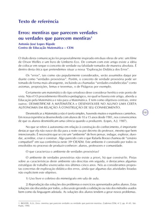 161
Texto de referência
Erros: mentiras que parecem verdades
ou verdades que parecem mentiras1
Antonio José Lopes Bigode
Centro de Educação Matemática – CEM
O título desta comunicação foi propositalmente inspirado em duas obras de arte: um filme
de Orson Welles e um livro de Umberto Eco. De comum com este artigo existe a idéia
de colocar em xeque o conceito de verdade ou falsidade tomados de maneira absoluta. É
dentro desta ótica que pretendemos situar a nossa “Exploração Didática dos Erros”.
Os “erros”, tais como são popularmente considerados, serão assumidos daqui por
diante como “verdades provisórias”. Porém, o conceito de verdade provisória pode ser
tomado de forma mais abrangente, incluindo as chamadas “verdades estabelecidas” como
axiomas, proposições, lemas e teoremas, o de Pitágoras por exemplo.
Certamente um matemático do tipo ortodoxo deve considerar herético este ponto de
vista. Não é! O procedimento filosófico-pedagógico, no qual se baseia este artigo, aborda a
Educação pela Matemática e não para a Matemática. E tem como objetivos centrais, entre
outros: DESMISTIFICAR A MATEMÁTICA e DESENVOLVER NO ALUNO UMA CERTA
AUTONOMIA EM RELAÇÃO À CONSTRUÇÃO DE SEU CONHECIMENTO.
Desmistificar a Matemática não é tarefa simples, havendo muitos e espinhosos caminhos.
Em nossa experiência desenvolvida com alunos de 10 a 15 anos desde 1981, nos convencemos
de que os alunos desmistificam uma ciência quando a produzem. (Lopes, A.J. 1987).
No que se refere à autonomia em relação à construção do conhecimento‚ é importante
destacar que ela não nasce do dia para a noite ou por decreto do professor, mesmo que bem
intencionado. É necessário que se crie um “ambiente” de livre pensar, indagar, explorar, duvi-
dar, acreditar, criar e construir. Algo parecido com o que Rafaela Borasi chamou de “cenário
compatível” em sua conferência neste 39o
CIEAEM. Este ambiente é construído por todos os
envolvidos no processo de produzir-conhecer: alunos, professores e comunidade.
O que caracteriza o ambiente de verdades provisórias?
O ambiente de verdades provisórias não existe a priori, há que construí-lo. Pistas
sobre as características deste ambiente são descritas em seguida, e destacamos algumas
estratégias de trabalho vivenciadas nos últimos cinco anos. Nós as consideramos propos-
tas concretas de exploração didática dos erros, ainda que algumas das atividades listadas
não explicitem este objetivo.
1) Uso livre e coletivo do mimeógrafo em sala de aula.
2) Reprodução das soluções dos problemas e exercícios apresentados pelos alunos. Estas
soluções são discutidas por todos, a discussão gerando a validação ou não dos métodos usados
bem como da linguagem adotada. As soluções dos alunos tendem a gerar novos problemas.
1. BIGODE, A.J.L. Erros: mentiras que parecem verdades ou verdades que parecem mentiras. Cadernos CEM, no
2, pp. 41-45. São
Paulo, 1990.
 