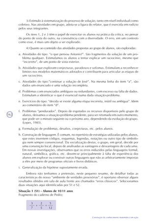 162
Construção do conhecimento matemático em ação
3) Estímulo à sistematização do processo de solução, tanto em nível individual como
coletivo. Nas atividades em grupo, adota-se a figura do relator, que é exercida em rodízio
pelos seus integrantes.
Os itens 1, 2 e 3 têm o papel de exercitar os alunos na prática da crítica, no pensar
do ponto de vista do outro, na convivência com a diversidade. O erro, em um contexto
como esse, é mais um objeto a ser explorado.
4) Quanto ao conteúdo das atividades propostas ao grupo de alunos, são exploradas:
a. Atividades do tipo: “o que pensou Antonio?”. São fragmentos da solução de um pro-
blema qualquer. Estimulamos os alunos a tentar explicar um raciocínio, mesmo que
“incorreto”, de um ponto de vista exterior.
b. Atividades que exploram conjecturas, paradoxos e sofismas. Estimulam a reconhecer
limites nos modelos matemáticos adotados e contribuem para articular as etapas de
um raciocínio.
c. Atividades do tipo:”continue a solução de José”. Na mesma linha do item “a”, são
dados um enunciado e uma solução incompleta.
d. Problemas com enunciados ambíguos ou redundantes, com excesso ou falta de dados.
Estimulam a identificar o que é essencial numa dada situação-problema.
e. Exercícios do tipo: “decida se existe alguma etapa incorreta, inútil ou ambígua”. Idem
ao comentário do item “d”.
f. Problemas “pendurados”. Depois de esgotados os recursos disponíveis pelo grupo de
alunos, deixamos a situação-problema pendente, para ser retomada em outro momento,
que pode ser o minuto seguinte ou o próximo ano, dependendo da evolução do grupo.
(Lopes, 1985).
g. Formulação de problemas, desafios, conjecturas, etc. pelos alunos.
h. Construção de linguagem. É comum, no repertório de estratégias utilizadas pelos alunos,
que estes inventem códigos, esquemas, legendas, notações ou outro tipo de simbolo-
gia nem sempre convencional. Da socialização destas, o grupo, em geral, decide por
uma convenção local, depois de analisadas as vantagens e desvantagens de cada uma.
Em nossas investigações, observamos que os erros induzidos pelas linguagens formal,
natural, simbólica, gráfica, etc. devem-se principalmente à falta de experiência dos
alunos em explorar ou construir outras linguagens que não as arbitrariamente impostas
a eles por meio de programas oficiais e livros didáticos.
i. Generalização da hipótese supostamente errada.
Embora não tenhamos a pretensão, neste pequeno resumo, de detalhar todas as
características do nosso “ambiente de verdades provisórias”, é oportuno observar alguns
resultados obtidos em sala de aula frente aos chamados “erros clássicos”. Selecionamos
duas situações aqui identificadas por S1 e S2.
Situação 1 (S1) - Alunos de 10/11 anos
Fragmento do caderno de Pedro:
3
7
=+
2
5
5
12
 