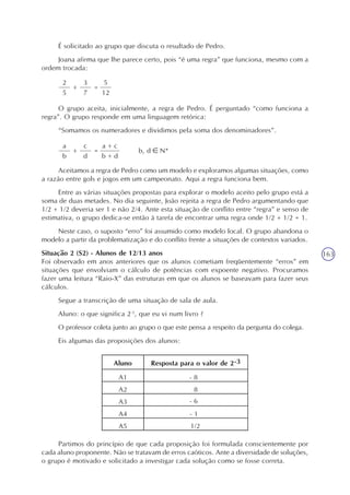 163
É solicitado ao grupo que discuta o resultado de Pedro.
Joana afirma que lhe parece certo, pois “é uma regra” que funciona, mesmo com a
ordem trocada:
2
5
=+
3
7
5
12
O grupo aceita, inicialmente, a regra de Pedro. É perguntado “como funciona a
regra”. O grupo responde em uma linguagem retórica:
“Somamos os numeradores e dividimos pela soma dos denominadores”.
a
b
=+
c
d
a + c
b + d
b, d N*
Aceitamos a regra de Pedro como um modelo e exploramos algumas situações, como
a razão entre gols e jogos em um campeonato. Aqui a regra funciona bem.
Entre as várias situações propostas para explorar o modelo aceito pelo grupo está a
soma de duas metades. No dia seguinte, João rejeita a regra de Pedro argumentando que
1/2 + 1/2 deveria ser 1 e não 2/4. Ante esta situação de conflito entre “regra” e senso de
estimativa, o grupo dedica-se então à tarefa de encontrar uma regra onde 1/2 + 1/2 = 1.
Neste caso, o suposto “erro” foi assumido como modelo local. O grupo abandona o
modelo a partir da problematização e do conflito frente a situações de contextos variados.
Situação 2 (S2) - Alunos de 12/13 anos
Foi observado em anos anteriores que os alunos cometiam freqüentemente “erros” em
situações que envolviam o cálculo de potências com expoente negativo. Procuramos
fazer uma leitura “Raio-X” das estruturas em que os alunos se baseavam para fazer seus
cálculos.
Segue a transcrição de uma situação de sala de aula.
Aluno: o que significa 2-3
, que eu vi num livro ?
O professor coleta junto ao grupo o que este pensa a respeito da pergunta do colega.
Eis algumas das proposições dos alunos:
Partimos do princípio de que cada proposição foi formulada conscientemente por
cada aluno proponente. Não se tratavam de erros caóticos. Ante a diversidade de soluções,
o grupo é motivado e solicitado a investigar cada solução como se fosse correta.
 