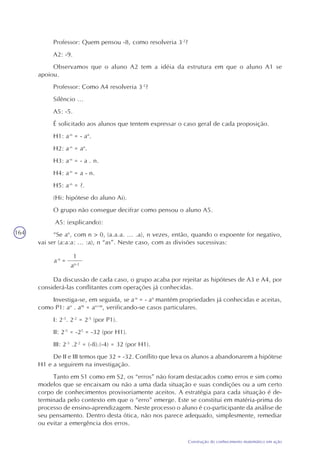 164
Construção do conhecimento matemático em ação
Professor: Quem pensou -8, como resolveria 3-2
?
A2: -9.
Observamos que o aluno A2 tem a idéia da estrutura em que o aluno A1 se
apoiou.
Professor: Como A4 resolveria 3-2
?
Silêncio ...
A5: -5.
É solicitado aos alunos que tentem expressar o caso geral de cada proposição.
H1: a-n
= - an
.
H2: a-n
= an
.
H3: a-n
= - a . n.
H4: a-n
= a - n.
H5: a-n
= ?.
(Hi: hipótese do aluno Ai).
O grupo não consegue decifrar como pensou o aluno A5.
A5: (explicando):
“Se an
, com n > 0‚ (a.a.a. ... .a), n vezes, então, quando o expoente for negativo,
vai ser (a:a:a: ... :a), n “as”. Neste caso, com as divisões sucessivas:
=a-n
1
an-2
Da discussão de cada caso, o grupo acaba por rejeitar as hipóteses de A3 e A4, por
considerá-las conflitantes com operações já conhecidas.
Investiga-se, em seguida, se a-n
= - an
mantém propriedades já conhecidas e aceitas,
como P1: an
. am
= an+m
, verificando-se casos particulares.
I: 2-3
. 2-2
= 2-5
(por P1).
II: 2-5
= -25
= -32 (por H1).
III: 2-3
.2-2
= (-8).(-4) = 32 (por H1).
De II e III temos que 32 = -32. Conflito que leva os alunos a abandonarem a hipótese
H1 e a seguirem na investigação.
Tanto em S1 como em S2, os “erros” não foram destacados como erros e sim como
modelos que se encaixam ou não a uma dada situação e suas condições ou a um certo
corpo de conhecimentos provisoriamente aceitos. A estratégia para cada situação é de-
terminada pelo contexto em que o “erro” emerge. Este se constitui em matéria-prima do
processo de ensino-aprendizagem. Neste processo o aluno é co-participante da análise de
seu pensamento. Dentro desta ótica, não nos parece adequado, simplesmente, remediar
ou evitar a emergência dos erros.
 