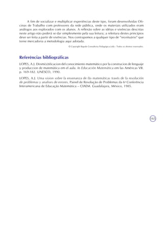 165
A fim de socializar e multiplicar experiências deste tipo, foram desenvolvidas Ofi-
cinas de Trabalho com professores da rede pública, onde os materiais utilizados eram
análogos aos explorados com os alunos. A reflexão sobre as idéias e vivências descritas
neste artigo não poderá se dar simplesmente pela sua leitura; a releitura destes princípios
deve ser feita a partir de vivências. Nos contrapomos a qualquer tipo de “receituário” que
torne mercadoria a metodologia aqui adotada.
© Copyright Bigode Consultoria Pedagógica Ltda - Todos os direitos reservados.
Referências bibliográficas
LOPES, A.J. Desmi(s)tificacion del conocimiento matemático por la construcion de lenguaje
y produccion de matemática em el aula. In Educación Matemática em las Américas VII.
p. 169-182. UNESCO, 1990.
LOPES, A.J. Uma vision sobre la ensenanza de lãs matemáticas través de la resolución
de problemas y analises de errores. Painel de Resolução de Problemas da 6a
Conferência
Interamericana de Educação Matemática – CIAEM. Guadalajara, México, 1985.
 