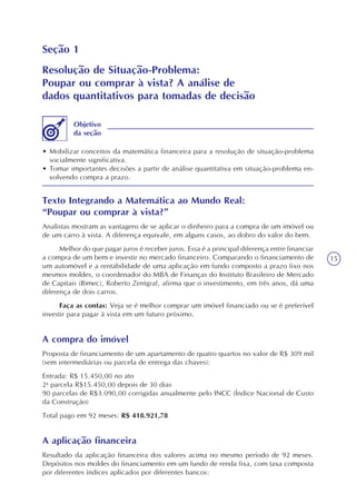 15
Seção 1
Resolução de Situação-Problema:
Poupar ou comprar à vista? A análise de
dados quantitativos para tomadas de decisão
• Mobilizar conceitos da matemática financeira para a resolução de situação-problema
socialmente significativa.
• Tomar importantes decisões a partir de análise quantitativa em situação-problema en-
volvendo compra a prazo.
Objetivo
da seção
Texto Integrando a Matemática ao Mundo Real:
“Poupar ou comprar à vista?”
Analistas mostram as vantagens de se aplicar o dinheiro para a compra de um imóvel ou
de um carro à vista. A diferença equivale, em alguns casos, ao dobro do valor do bem.
Melhor do que pagar juros é receber juros. Essa é a principal diferença entre financiar
a compra de um bem e investir no mercado financeiro. Comparando o financiamento de
um automóvel e a rentabilidade de uma aplicação em fundo composto a prazo fixo nos
mesmos moldes, o coordenador do MBA de Finanças do Instituto Brasileiro de Mercado
de Capitais (Ibmec), Roberto Zentgraf, afirma que o investimento, em três anos, dá uma
diferença de dois carros.
Faça as contas: Veja se é melhor comprar um imóvel financiado ou se é preferível
investir para pagar à vista em um futuro próximo.
A compra do imóvel
Proposta de financiamento de um apartamento de quatro quartos no valor de R$ 309 mil
(sem intermediárias ou parcela de entrega das chaves):
Entrada: R$ 15.450,00 no ato
2a
parcela R$15.450,00 depois de 30 dias
90 parcelas de R$3.090,00 corrigidas anualmente pelo INCC (Índice Nacional de Custo
da Construção)
Total pago em 92 meses: R$ 418.921,78
A aplicação financeira
Resultado da aplicação financeira dos valores acima no mesmo período de 92 meses.
Depósitos nos moldes do financiamento em um fundo de renda fixa, com taxa composta
por diferentes índices aplicados por diferentes bancos:
 