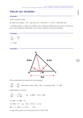 169
Água – da hipótese de Tales a um problema no mundo atual
Teorema de Tales, semelhança de triângulos, previsão de eclipses e determinação de distâncias inacessíveis
Unidade15
Solução das atividades
Atividade 1
a) PT 695.043,5km.
b) Altura da sombra = PT – raio da Terra = 695.043,5 – 6.378 = 688.665,5km.
c) Comparando-se a altura da sombra com a distância média da Lua à Terra, conclui-se
que a Lua realmente passa pelo cone escuro, quando ocorrerá um eclipse.
Atividade 2
80
120
=
100
x
x = 150m
Atividade 3
Pela propriedade da bissetriz de um triângulo:
AB
BM
=
AC
MC
além disso, temos: BM + MC = 6, portanto MC = 6 - BM.
Substituindo os valores:
4,5
BM
=
6,2
6 - BM
6,2BM = 4,5(6 – BM)
6,2 BM + 4,5BM = 27
10,7BM = 27 BM = 27/10,7 = 2,52
MC = 6 – BM = 6 – 2,52 = 3,48
A viga deve apoiar-se em um ponto M a 2,52m de B.
 