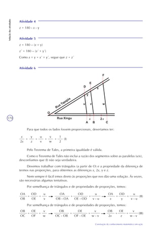 170
Construção do conhecimento matemático em ação
Soluçãodasatividades
Atividade 4
z = 180 - x - y
Atividade 5
z = 180 – (x + y)
z´ = 180 – (x´ + y´)
Como x + y = x´ + y´, segue que z = z´
Atividade 6
Para que todos os lados fossem proporcionais, deveríamos ter:
x
2x
=
y
z
u
v
=
v
w
=
1
2
= (I)
Pelo Teorema de Tales, a primeira igualdade é válida.
Como o Teorema de Tales não inclui a razão dos segmentos sobre as paralelas (u/v),
desconfiamos que (I) não seja verdadeira.
Devemos trabalhar com triângulos (a partir de O) e a propriedade da diferença de
termos nas proporções, para obtermos as diferenças x, 2x, y e z.
Nem sempre é fácil irmos direto às proporções que nos dão uma solução. Às vezes,
são necessárias algumas tentativas.
Por semelhança de triângulos e de propriedades de proporções, temos:
OA
OB
=
u
v
OD
OE
=
OA
OB - OA
=
OD
OE - OD
=
u
v - u
OA
x
=
OD
y
=
u
v - u
(II)
Por semelhança de triângulos e de propriedades de proporções, temos:
OB
OC
=
v
w
OE
OF
=
OB
OC - OB
=
OE
OF - OE
=
v
w - v
OB
2x
=
OE
z
=
v
w - v
(III)
x x
 