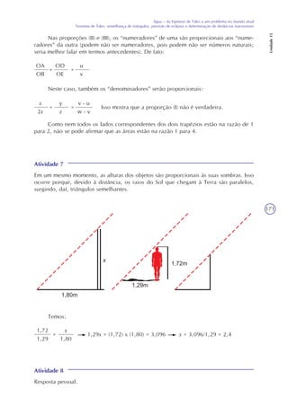 171
Água – da hipótese de Tales a um problema no mundo atual
Teorema de Tales, semelhança de triângulos, previsão de eclipses e determinação de distâncias inacessíveis
Unidade15
Nas proporções (II) e (III), os “numeradores” de uma são proporcionais aos “nume-
radores” da outra (podem não ser numeradores, pois podem não ser números naturais;
seria melhor falar em termos antecedentes). De fato:
OA
OB
=
OD
OE
=
u
v
Neste caso, também os “denominadores” serão proporcionais:
x
2x
=
y
z
=
v - u
w - v
Isso mostra que a proporção (I) não é verdadeira.
Como nem todos os lados correspondentes dos dois trapézios estão na razão de 1
para 2, não se pode afirmar que as áreas estão na razão 1 para 4.
Atividade 7
Em um mesmo momento, as alturas dos objetos são proporcionais às suas sombras. Isso
ocorre porque, devido à distância, os raios do Sol que chegam à Terra são paralelos,
surgindo, daí, triângulos semelhantes.
Temos:
1,72
1,29
x
1,80
= 1,29x = (1,72) x (1,80) = 3,096 x = 3,096/1,29 = 2,4
Atividade 8
Resposta pessoal.
x
 