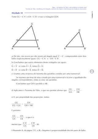 173
Água – da hipótese de Tales a um problema no mundo atual
Teorema de Tales, semelhança de triângulos, previsão de eclipses e determinação de distâncias inacessíveis
Unidade15
Atividade 10
Tome CG = C´A´ e CH = C´B´ e trace o triângulo CGH.
CG
GA
=d) Aplicamos o Teorema de Tales, o que nos permite afirmar que
CH
HB
e) E, por propriedade das proporções, temos:
CG
CG + GA
=
CH
CH + HB
E portanto:
CG
CA
=
CH
CB
, o que é o
C’A’
CA
=
C’B’
CB
mesmo que (II).
f) Reunindo (I), da página 151, e (II), chegamos à proporcionalidade dos três pares de lados:
.
a) De fato, isto ocorre por eles terem um ângulo igual: C = C´, compreendido entre dois
lados respectivamente iguais: CG = C´A´ e CH = C´B´.
b) Concluímos que outros elementos destes triângulos são iguais:
G = A´ (e como A´= A, temos G= A).
H = B´ (e como B´= B, temos H = B).
c) Usamos uma recíproca do teorema das paralelas cortadas por uma transversal:
Se tivermos um feixe de retas cortado por uma transversal e ocorrer a igualdade dos
ângulos correspondentes, então as retas são paralelas.
Concluímos que GH é paralela a AB.
^^ ^^ ^ ^
^^ ^^ ^ ^
 