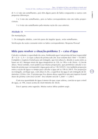 175
Água – da hipótese de Tales a um problema no mundo atual
Teorema de Tales, semelhança de triângulos, previsão de eclipses e determinação de distâncias inacessíveis
Unidade15
d) 1 e 2 não são semelhantes, pois têm alguns pares de lados congruentes e outros com
pequenas diferenças.
1 e 3 não são semelhantes, pois os lados correspondentes não são todos propor-
cionais.
1 e 4 não são semelhantes pela mesma razão do caso anterior.
Atividade 14
De manipulação.
1. Os triângulos obtidos, com três pares de ângulos iguais, serão semelhantes.
Verificação da razão constante entre os lados correspondentes: Resposta Pessoal
Idéia para resolver a situação-problema 2 – caixa d’água
Calcule o volume e capacidade da caixa, lembrando que é um prisma de base trapezoidal
(B = 4, b = 2, h = 3) e que a altura do prisma vale 2m. Esse volume dará 18m3
= 18.000 l.
Complete o trapézio frontal para um triângulo, que terá altura 6, devido à razão entre as
bases ser 4/2. Marque níveis de água imaginários às 13h, às 19h e o de 30cm = 0,3m de
altura. Nesse sentido, você poderá usar muitas proporções, que permitirão calcular o vo-
lume do prisma que corresponde à água gasta até as 13h (5250 l). Use também proporção
entre a vazão de água e o tempo para calcular a água até as 19h (6.300 l). Por proporção
no triângulo, verifique que, com altura 0,3m, a superfície da água é um retângulo de di-
mensões 2,02m e 2m. O prisma que fica abaixo dessa superfície tem um trapézio frontal
(base do prisma) com área 0,63m2
. Seu volume será de 1,26m3
= 1.260 l.
Com essa quantidade de água é menor do que a que sobrou, conclui-se que o nível
de água, às 19h, estará acima do nível mínimo de 30cm.
Esta é apenas uma sugestão. Muitas outras idéias podem surgir.
 