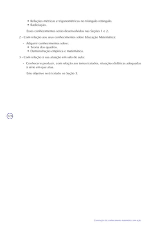 178
Construção do conhecimento matemático em ação
• Relações métricas e trigonométricas no triângulo retângulo.
• Radiciação.
Esses conhecimentos serão desenvolvidos nas Seções 1 e 2.
2 - Com relação aos seus conhecimentos sobre Educação Matemática:
- Adquirir conhecimentos sobre:
• Teoria dos quadros.
• Demonstração empírica e matemática.
3 - Com relação à sua atuação em sala de aula:
- Conhecer e produzir, com relação aos temas tratados, situações didáticas adequadas
à série em que atua.
Este objetivo será tratado na Seção 3.
 