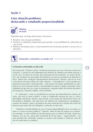 179
Seção 1
Uma situação-problema:
destacando e estudando proporcionalidade
Esperamos que, ao longo desta Seção, você possa:
• Resolver uma situação-problema.
• Verificar os elementos importantes para permitir a acessibilidade de cadeirantes na
sua escola.
• Elaborar um projeto para o estacionamento da escola que permita o acesso de ca-
deirantes.
Objetivo
da seção
Integrando a matemática ao mundo real
As barreiras enfrentadas no dia-a-dia
Sol causticante. Trânsito caótico. Avalanche de pessoas nas ruas. Em meio a toda essa
confusão, o auxiliar de microfilmagem José Martins de Almeida não mede esforços e
sai de casa, no bairro do Arruda, para participar de um seminário, no centro do Re-
cife, que resultará em um projeto de benefícios às pessoas portadoras de deficiência
física. Apesar das condições absolutamente desfavoráveis, Martins, que há 50 anos
se locomove em uma cadeira de rodas, disputa – com pedestres e carros guiados por
motoristas apressados e mal-educados – uma chance de chegar rapidamente ao outro
lado da via, pois não quer perder a oportunidade de opinar e ajudar a abrandar a dura
realidade em que dez por cento da população, segundo dados do Instituto Brasileiro
de Geografia e Estatística (IBGE), estão inseridos.
O “cadeirante”, como se autodefinem as pessoas que dependem das cadeiras de
rodas, não está só nesse calvário, e nem a complicada travessia de ruas é a única
dificuldade enfrentada. Martins, que preside a Associação dos Deficientes Físicos de
Pernambuco (Adefepe), fala pela boca de milhares de companheiros paraplégicos,
usuários de muletas, cegos e portadores de outras deficiências e desfila um rosário de
barreiras que todos eles são obrigados a enfrentar no dia-a-dia.
“Andamos com dificuldade nas ruas e ficamos impossibilitados de ir ao cinema, ao
teatro e a outros recantos públicos”, lamenta. Além da falta de rampas nos cinemas,
por exemplo, as salas exibidoras não têm espaço para as cadeiras de rodas. Quem usa
muletas, por sua vez, passa pelo incômodo de ter de entrar – vagarosamente – em
uma apertada fila (sobretudo, quando as sessões estão lotadas) e ainda por cima de
não ter onde deixar as muletas.
 