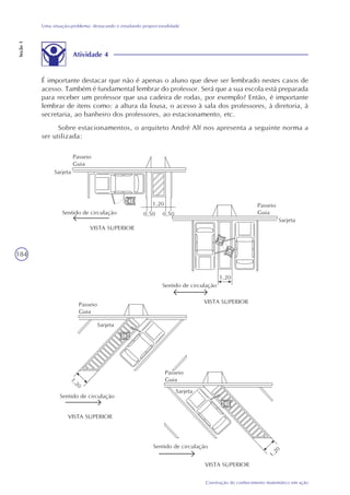 184
Construção do conhecimento matemático em ação
Uma situação-problema: destacando e estudando proporcionalidade
Seção1
Atividade 4
É importante destacar que não é apenas o aluno que deve ser lembrado nestes casos de
acesso. Também é fundamental lembrar do professor. Será que a sua escola está preparada
para receber um professor que usa cadeira de rodas, por exemplo? Então, é importante
lembrar de itens como: a altura da lousa, o acesso à sala dos professores, à diretoria, à
secretaria, ao banheiro dos professores, ao estacionamento, etc.
Sobre estacionamentos, o arquiteto André Alf nos apresenta a seguinte norma a
ser utilizada:
Passeio
Guia
Sarjeta
1,20
0,50 0,50Sentido de circulação
VISTA SUPERIOR
Sarjeta
1,20
Sentido de circulação
VISTA SUPERIOR
Sarjeta
1,20
Sarjeta
Sentido de circulação
VISTA SUPERIOR
Sentido de circulação
VISTA SUPERIOR
Passeio
Guia
Passeio
Guia
Passeio
Guia
1,20
 