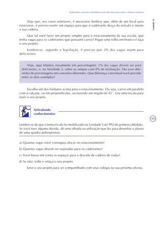 185
Explorando conceitos matemáticos em uma discussão sobre o trânsito inclusivo
Unidade16
Veja que, nos casos anteriores, é necessário lembrar que, além de um local para
estacionar, é preciso existir um espaço para que o cadeirante desça do veículo e monte
a sua cadeira.
Que tal você fazer um projeto simples para o estacionamento da sua escola, que
tenha vagas para os cadeirantes que possuem carros? Pegue uma folha em branco e faça
o seu projeto.
Lembre-se, segundo a legislação, é preciso que 3% das vagas sejam para
deficientes.
Veja, aqui falamos novamente em porcentagem: 3% das vagas devem ser para
deficientes; e, na Atividade 3, sobre as rampas com 8% de inclinação. São usos dife-
rentes de porcentagens em conceitos diferentes. Que diferença conceitual você percebe
entre os dois exemplos?
Escolha um dos formatos acima para o estacionamento. Ou seja, carros em paralelo
com a calçada, ou em perpendicular, ou fazendo um ângulo de 45º. Use uma escala para
fazer o seu projeto.
Lembre-se de que o tema escala foi mobilizado na Unidade 5 do TP2 do primeiro Módulo.
Se você tiver alguma dúvida, dê uma olhada na utilização que fez para desenhar a planta
de uma quadra poliesportiva.
Articulando
conhecimentos
a) Quantas vagas você conseguiu alocar no estacionamento?
b) Quantas vagas devem ser separadas para os cadeirantes?
c) Você levou em conta os espaços para a descida da cadeira de rodas?
d) Se não, volte e refaça o seu projeto.
Leve o seu projeto para ser compartilhado com seus colegas na sua próxima oficina.
 