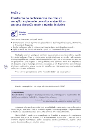 186
Construção do conhecimento matemático em ação
Seção 2
Construção do conhecimento matemático
em ação: explorando conceitos matemáticos
em uma discussão sobre o trânsito inclusivo
Nesta seção esperamos que você possa:
• Demonstrar e aplicar algumas relações métricas do triângulo retângulo, até mesmo
o Teorema de Pitágoras.
• Deduzir algumas relações trigonométricas também no triângulo retângulo.
• Aplicar o cálculo de raiz quadrada a partir do Teorema de Pitágoras.
Objetivo
da seção
Na Seção anterior, você pode conhecer e pensar um pouco mais sobre a questão
do trânsito inclusivo. Você já refletiu sobre as dificuldades de acesso dos cadeirantes às
instituições públicas e privadas e efetivou uma observação inicial em sua escola para ver
até que ponto ela já se adaptou. E, principalmente, você agora está muito mais empenhado
em discutir e propor mudanças em nossa sociedade, a fim de garantirmos acessibilidade
a todos os cadeirantes, seja na escola, no trabalho, nos estacionamentos, nos hospitais,
enfim, em todos os ambientes.
Você sabe o que significa o termo “acessibilidade”? Dê a sua opinião?
Confira a sua opinião com o que afirmam as normas da ABNT.
Acessibilidade
Possibilidade e condição de alcance para utilização, com segurança e autonomia, de
edificações, espaço, mobiliário e equipamento urbanos.
Associação Brasileira de Normas Técnicas – Coletânea de Normas de Acessibilidade
para pessoas portadoras de deficiências. Rio de janeiro: ABNT, 2001.
Agora que sabemos da importância da acessibilidade, vamos juntos buscar alternativas
de mudanças, pensando como a Matemática pode contribuir para que compreendamos
as mudanças arquitetônicas que precisamos efetivar em nossos ambientes.
Na Atividade 3, você esteve empenhado em descobrir se a sua escola possuía ram-
pas com inclinação de, no máximo, 8%. Para completar a Atividade 3, você encontrou
inúmeros objetos matemáticos, como: triângulos, sólidos geométricos, ângulos, entre
outros. Decompondo esses objetos, temos:
 