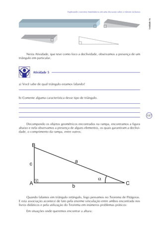 187
Explorando conceitos matemáticos em uma discussão sobre o trânsito inclusivo
Unidade16
Nesta Atividade, que teve como foco a declividade, observamos a presença de um
triângulo em particular.
Atividade 5
a) Você sabe de qual triângulo estamos falando?
b) Comente alguma característica desse tipo de triângulo.
Decompondo os objetos geométricos encontrados na rampa, encontramos a figura
abaixo e nela observamos a presença de alguns elementos, os quais garantiram a declivi-
dade, o comprimento da rampa, entre outros.
Quando falamos em triângulo retângulo, logo pensamos no Teorema de Pitágoras.
E esta associação acontece de fato pela enorme vinculação entre ambos encontrada nos
livros didáticos e pela utilização do Teorema em inúmeros problemas práticos:
Em situações onde queremos encontrar a altura:
 