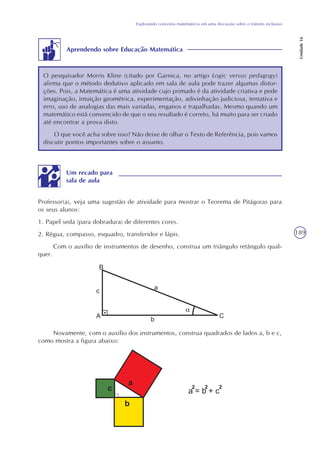 189
Explorando conceitos matemáticos em uma discussão sobre o trânsito inclusivo
Unidade16
Aprendendo sobre Educação Matemática
O pesquisador Morris Kline (citado por Garnica, no artigo Logic versus pedagogy)
afirma que o método dedutivo aplicado em sala de aula pode trazer algumas distor-
ções. Pois, a Matemática é uma atividade cujo primado é da atividade criativa e pede
imaginação, intuição geométrica, experimentação, adivinhação judiciosa, tentativa e
erro, uso de analogias das mais variadas, enganos e trapalhadas. Mesmo quando um
matemático está convencido de que o seu resultado é correto, há muito para ser criado
até encontrar a prova disto.
O que você acha sobre isso? Não deixe de olhar o Texto de Referência, pois vamos
discutir pontos importantes sobre o assunto.
Professor(a), veja uma sugestão de atividade para mostrar o Teorema de Pitágoras para
os seus alunos:
1. Papel seda (para dobradura) de diferentes cores.
2. Régua, compasso, esquadro, transferidor e lápis.
Com o auxílio de instrumentos de desenho, construa um triângulo retângulo qual-
quer.
Um recado para
sala de aula
Novamente, com o auxílio dos instrumentos, construa quadrados de lados a, b e c,
como mostra a figura abaixo:
 