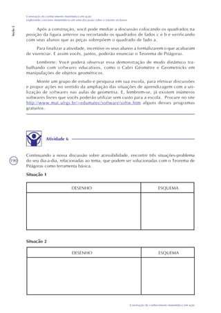 190
Construção do conhecimento matemático em ação
Construção do conhecimento matemático em ação:
explorando conceitos matemáticos em uma discussão sobre o trânsito inclusivo
Seção2
Após a construção, você pode mediar a discussão colocando os quadrados na
posição da figura anterior ou recortando os quadrados de lados c e b e verificando
com seus alunos que as peças sobrepõem o quadrado de lado a.
Para finalizar a atividade, incentive os seus alunos a formalizarem o que acabaram
de vivenciar. E assim vocês, juntos, poderão enunciar o Teorema de Pitágoras.
Lembrete: Você poderá observar essa demonstração de modo dinâmico tra-
balhando com softwares educativos, como o Cabri Géomètre e Geometricks em
manipulações de objetos geométricos.
Monte um grupo de estudo e pesquisa em sua escola, para efetivar discussões
e propor ações no sentido da ampliação das situações de aprendizagem com a uti-
lização de softwares nas aulas de geometria. E, lembrem-se, já existem inúmeros
softwares livres que vocês poderão utilizar sem custo para a escola. Procure no site
http://www.mat.ufrgs.br/~edumatec/software/softw.htm alguns desses programas
gratuitos.
Atividade 6
Continuando a nossa discussão sobre acessibilidade, encontre três situações-problema
do seu dia-a-dia, relacionadas ao tema, que podem ser solucionadas com o Teorema de
Pitágoras como ferramenta básica.
Situação 1
DESENHO ESQUEMA
DESENHO ESQUEMA
Situação 2
 