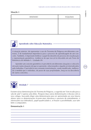 191
Explorando conceitos matemáticos em uma discussão sobre o trânsito inclusivo
Unidade16
DESENHO ESQUEMA
Situação 3
Aprendendo sobre Educação Matemática
A situação anterior, de representar o uso do Teorema de Pitágoras em diferentes con-
textos, é de fundamental importância para o processo de aprendizagem de um con-
ceito. Também, é importante lembrar o papel do desenho do processo de visualização
e representação geométrica. Lembre-se de que isso já foi discutido em um Texto de
Referência do Módulo I – Unidade 09:
Aprender um conceito geométrico é percebê-lo em diferentes situações e colocá-lo
em ação numa situação em que se apresente, relacionando-o àqueles já internalizados
pelo indivíduo. É percebê-lo em constante transformação, sendo modificado, melhora-
do à medida que o indivíduo, de posse de suas propriedades, lança-se na descoberta
de outros conceitos.
Atividade 7
Existem várias demonstrações do Teorema de Pitágoras, a sugerida em “Um recado para a
sala de aula” é apenas uma delas. Pesquise duas outras demonstrações e discuta com os
seus colegas, buscando eleger uma demonstração para ser apresentada aos seus futuros
alunos (para as demonstrações ficarem mais interativas e passíveis de entendimento, é
interessante usar dobraduras, papel quadriculado e, se houver a possibilidade, usar tam-
bém o computador).
Demonstração 1
 