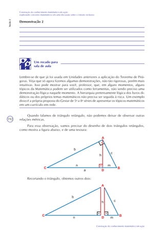 192
Construção do conhecimento matemático em ação
Construção do conhecimento matemático em ação:
explorando conceitos matemáticos em uma discussão sobre o trânsito inclusivo
Seção2
Demonstração 2
Lembre-se de que já foi usada em Unidades anteriores a aplicação do Teorema de Pitá-
goras. Veja que só agora fizemos algumas demonstrações, não tão rigorosas, porém mais
intuitivas. Isso pode mostrar para você, professor, que, em alguns momentos, alguns
tópicos da Matemática podem ser utilizados como ferramentas, não sendo preciso uma
demonstração lógica naquele momento. A hierarquia pretensamente lógica dos livros di-
dáticos ou dos próprios temas matemáticos não precisa ser seguida à risca. Um exemplo
disso é a própria proposta do Gestar de 5a
a 8a
séries de apresentar os tópicos matemáticos
em um currículo em rede.
Um recado para
sala de aula
Quando falamos de triângulo retângulo, não podemos deixar de observar outras
relações métricas.
Para essa observação, vamos precisar do desenho de dois triângulos retângulos,
como mostra a figura abaixo, e de uma tesoura:
Recortando o triângulo, obtemos outros dois:
 