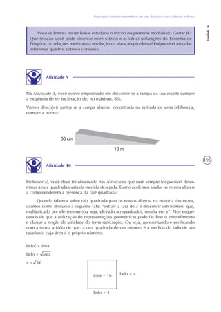 195
Explorando conceitos matemáticos em uma discussão sobre o trânsito inclusivo
Unidade16
Você se lembra de ter lido e estudado o trecho no primeiro módulo do Gestar II ?
Que relação você pode observar entre o texto e as várias utilizações do Teorema de
Pitagóras ou relações métricas na resolução da situação-problema? Foi possível articular
diferentes quadros sobre o conceito?
Atividade 9
Na Atividade 3, você esteve empenhado em descobrir se a rampa da sua escola cumpre
a exigência de ter inclinação de, no máximo, 8%.
Vamos descobrir juntos se a rampa abaixo, encontrada na entrada de uma biblioteca,
cumpre a norma:
Atividade 10
Professor(a), você deve ter observado nas Atividades que nem sempre foi possível deter-
minar a raiz quadrada exata da medida desejada. Como podemos ajudar os nossos alunos
a compreenderem a presença da raiz quadrada?
Quando falamos sobre raiz quadrada para os nossos alunos, na maioria das vezes,
usamos como discurso a seguinte fala: “extrair a raiz de x é descobrir um número que,
multiplicado por ele mesmo (ou seja, elevado ao quadrado), resulta em x”. Nos esque-
cendo de que a utilização de representações geométricas pode facilitar o entendimento
e clarear a noção de utilidade do tema radiciação. Ou seja, apresentando e verificando
com a turma a idéia de que: a raiz quadrada de um número é a medida do lado de um
quadrado cuja área é o próprio número.
lado2
= área
lado = área
4 = 16
área = 16
lado = 4
lado = 4
 