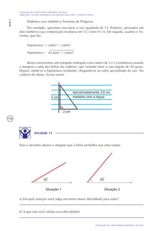 196
Construção do conhecimento matemático em ação
Construção do conhecimento matemático em ação:
explorando conceitos matemáticos em uma discussão sobre o trânsito inclusivo
Seção2
Podemos usar também o Teorema de Pitágoras.
Por exemplo, queremos encontrar a raiz quadrada de 13. Primeiro, pensamos em
dois números cuja composição resultaria em 13, como 9 e 4. Em seguida, usamos o Te-
orema, que diz:
cateto2
+ cateto2
hipotenusa2
= cateto2
+ cateto2
hipotenusa =
Basta construirmos um triângulo retângulo com catetos de 3 e 2 centímetros usando
a margem e uma das linhas do caderno, que formam entre si um ângulo de 90 graus.
Depois, mede-se a hipotenusa resultante, chegando-se ao valor aproximado da raiz. No
caderno do aluno, ficaria assim:
Atividade 11
Veja o desenho abaixo e imagine que a linha vermelha seja uma rampa.
a) Em qual situação você julga encontrar maior dificuldade para subir?
b) A que fato você atribui essa dificuldade?
 