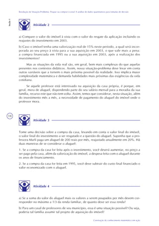 18
Construção do conhecimento matemático em ação
Resolução de Situação-Problema: Poupar ou comprar à vista? A análise de dados quantitativos para tomadas de decisão
Seção1
Atividade 2
Atividade 3
Atividade 4
a) Se a soma do valor do aluguel mais os valores a serem poupados por mês devem cor-
responder no máximo a 1/3 da renda familiar, de quanto deve ser essa renda?
b) Para um casal de professores de seu município, essa é uma situação possível? Ou seja,
poderia tal família assumir tal projeto de aquisição do imóvel?
Tome uma decisão sobre a compra da casa, levando em conta o valor final do imóvel,
o valor final do investimento a ser resgatado e a questão do aluguel. Suponha que a pro-
fessora Marli paga um aluguel de 200 reais por mês, reajustado anualmente em 20%. Há
duas maneiras de se considerar o aluguel:
1. Se a compra da casa for feita após o investimento, você deverá aumentar, no preço a
ser pago pela casa, além da valorização do imóvel, a despesa feita com o aluguel durante
os anos de financiamento.
2. Se a compra da casa for feita em 1995, você deve subtrair do custo final financiado o
valor economizado com o aluguel.
a) Compare o valor do imóvel à vista com o valor do resgate da aplicação incluindo os
reajustes do investimento em 2003.
b) Caso o imóvel tenha uma valorização real de 15% neste período, a qual será incor-
porada ao seu preço à vista para a sua aquisição em 2003, o que vale mais a pena:
a compra financiada em 1995 ou a sua aquisição em 2003, após a realização dos
investimentos?
Mas as situações da vida real são, em geral, bem mais complexas do que aquelas
presentes nos contextos didáticos. Assim, nossa situação-problema deve levar em conta
outras variáveis que a tornem o mais próxima possível da realidade. Isso implica maior
complexidade matemática e demanda habilidades mais próximas das exigências da vida
cotidiana.
Se aquele professor está interessado na aquisição da casa própria, é porque, em
geral, mora de aluguel, dispendendo parte do seu salário mensal para a moradia da sua
família, recurso este que não tem volta. Assim, temos que considerar, nesta situação, além
do investimento mês a mês, a necessidade de pagamento do aluguel do imóvel onde o
professor mora.
 