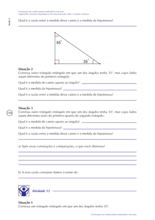 198
Construção do conhecimento matemático em ação
Construção do conhecimento matemático em ação:
explorando conceitos matemáticos em uma discussão sobre o trânsito inclusivo
Seção2
Qual é a razão entre a medida desse cateto e a medida da hipotenusa?
Situação 2
Construa outro triângulo retângulo em que um dos ângulos tenha 350
, mas cujos lados
sejam diferentes do primeiro triângulo.
Qual é a medida do cateto oposto ao ângulo?
Qual é a medida da hipotenusa?
Qual é a razão entre a medida desse cateto e a medida da hipotenusa?
Situação 3
Construa outro triângulo retângulo em que um dos ângulos tenha 350
, mas cujos lados
sejam diferentes tanto do primeiro quanto do segundo triângulo.
Qual é a medida do cateto oposto ao ângulo?
Qual é a medida da hipotenusa?
Qual é a razão entre a medida desse cateto e a medida da hipotenusa?
a) Após essas construções e comparações, o que você observou?
b) A essa razão constante damos o nome de:
Atividade 13
Situação 1
Construa um triângulo retângulo em que um dos ângulos tenha 350
.
 