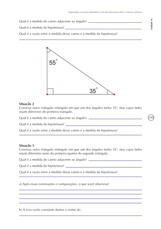 199
Explorando conceitos matemáticos em uma discussão sobre o trânsito inclusivo
Unidade16
Qual é a medida do cateto adjacente ao ângulo?
Qual é a medida da hipotenusa?
Qual é a razão entre a medida desse cateto e a medida da hipotenusa?
Situação 2
Construa outro triângulo retângulo em que um dos ângulos tenha 350
, mas cujos lados
sejam diferentes do primeiro triângulo.
Qual é a medida do cateto adjacente ao ângulo?
Qual é a medida da hipotenusa?
Qual é a razão entre a medida desse cateto e a medida da hipotenusa?
Situação 3
Construa outro triângulo retângulo em que um dos ângulos tenha 350
, mas cujos lados
sejam diferentes tanto do primeiro quanto do segundo triângulo.
Qual é a medida do cateto adjacente ao ângulo?
Qual é a medida da hipotenusa?
Qual é a razão entre a medida desse cateto e a medida da hipotenusa?
a) Após essas construções e comparações, o que você observou?
b) A essa razão constante damos o nome de:
 