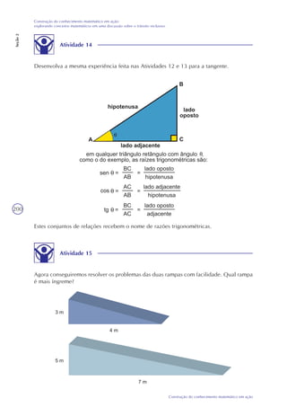 200
Construção do conhecimento matemático em ação
Construção do conhecimento matemático em ação:
explorando conceitos matemáticos em uma discussão sobre o trânsito inclusivo
Seção2
Atividade 14
Desenvolva a mesma experiência feita nas Atividades 12 e 13 para a tangente.
Estes conjuntos de relações recebem o nome de razões trigonométricas.
Atividade 15
Agora conseguiremos resolver os problemas das duas rampas com facilidade. Qual rampa
é mais íngreme?
 