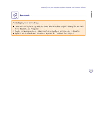 201
Explorando conceitos matemáticos em uma discussão sobre o trânsito inclusivo
Unidade16
Resumindo
Nesta Seção, você aprendeu a:
• Demonstrar e aplicar algumas relações métricas do triângulo retângulo, até mes-
mo o Teorema de Pitágoras.
• Deduzir algumas relações trigonométricas também no triângulo retângulo.
• Aplicar o cálculo de raiz quadrada a partir do Teorema de Pitágoras.
 