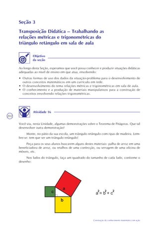 202
Construção do conhecimento matemático em ação
Seção 3
Transposição Didática – Trabalhando as
relações métricas e trigonométricas do
triângulo retângulo em sala de aula
Ao longo desta Seção, esperamos que você possa conhecer e produzir situações didáticas
adequadas ao nível de ensino em que atua, envolvendo:
• Outras formas de uso dos dados da situação-problema para o desenvolvimento de
outros conceitos matemáticos em um currículo em rede.
• O desenvolvimento do tema relações métricas e trigonométricas em sala de aula.
• O conhecimento e a produção de materiais manipulativos para a construção de
conceitos envolvendo relações trigonométricas.
Objetivo
da seção
Atividade 16
Você viu, nesta Unidade, algumas demonstrações sobre o Teorema de Pitágoras. Que tal
desenvolver outra demonstração?
Monte, no pátio da sua escola, um triângulo retângulo com ripas de madeira. Lem-
bre-se: tem que ser um triângulo retângulo!
Peça para os seus alunos buscarem alguns destes materiais: palha de arroz em uma
beneficiadora de arroz, ou retalhos de uma confecção, ou serragem de uma oficina de
móveis, etc.
Nos lados do triângulo, faça um quadrado do tamanho de cada lado, conforme o
desenho:
 
