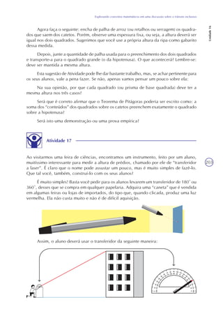 203
Explorando conceitos matemáticos em uma discussão sobre o trânsito inclusivo
Unidade16
Agora faça o seguinte: encha de palha de arroz (ou retalhos ou serragem) os quadra-
dos que saem dos catetos. Porém, observe uma espessura fixa, ou seja, a altura deverá ser
igual nos dois quadrados. Sugerimos que você use a própria altura da ripa como gabarito
dessa medida.
Depois, junte a quantidade de palha usada para o preenchimento dos dois quadrados
e transporte-a para o quadrado grande (o da hipotenusa). O que acontecerá? Lembre-se:
deve ser mantida a mesma altura.
Esta sugestão de Atividade pode lhe dar bastante trabalho, mas, se achar pertinente para
os seus alunos, vale a pena fazer. Se não, apenas vamos pensar um pouco sobre ela:
Na sua opinião, por que cada quadrado (ou prisma de base quadrada) deve ter a
mesma altura nos três casos?
Será que é correto afirmar que o Teorema de Pitágoras poderia ser escrito como: a
soma dos “conteúdos” dos quadrados sobre os catetos preenchem exatamente o quadrado
sobre a hipotenusa?
Será isto uma demonstração ou uma prova empírica?
Atividade 17
Ao visitarmos uma feira de ciências, encontramos um instrumento, feito por um aluno,
muitíssimo interessante para medir a altura de prédios, chamado por ele de “transferidor
a laser”. É claro que o nome pode assustar um pouco, mas é muito simples de fazê-lo.
Que tal você, também, construí-lo com os seus alunos?
É muito simples! Basta você pedir para os alunos levarem um transferidor de 180° ou
360º, desses que se compra em qualquer papelaria. Adquira uma “caneta” que é vendida
em algumas feiras ou lojas de importados, do tipo que, quando clicada, produz uma luz
vermelha. Ela não custa muito e não é de difícil aquisição.
Assim, o aluno deverá usar o transferidor da seguinte maneira:
 