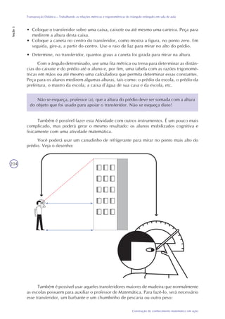 204
Construção do conhecimento matemático em ação
Transposição Didática – Trabalhando as relações métricas e trigonométricas do triângulo retângulo em sala de aula
Seção3
• Coloque o transferidor sobre uma caixa, caixote ou até mesmo uma carteira. Peça para
medirem a altura desta caixa.
• Coloque a caneta no centro do transferidor, como mostra a figura, no ponto zero. Em
seguida, gire-a, a partir do centro. Use o raio de luz para mirar no alto do prédio.
• Determine, no transferidor, quantos graus a caneta foi girada para mirar na altura.
Com o ângulo determinado, use uma fita métrica ou trena para determinar as distân-
cias do caixote e do prédio até o aluno e, por fim, uma tabela com as razões trigonomé-
tricas em mãos ou até mesmo uma calculadora que permita determinar essas constantes.
Peça para os alunos medirem algumas alturas, tais como: o prédio da escola, o prédio da
prefeitura, o mastro da escola, a caixa d´água de sua casa e da escola, etc.
Não se esqueça, professor (a), que a altura do prédio deve ser somada com a altura
do objeto que foi usado para apoiar o transferidor. Não se esqueça disto!
Também é possível fazer esta Atividade com outros instrumentos. É um pouco mais
complicado, mas poderá gerar o mesmo resultado: os alunos mobilizados cognitiva e
fisicamente com uma atividade matemática.
Você poderá usar um canudinho de refrigerante para mirar no ponto mais alto do
prédio. Veja o desenho:
Também é possível usar aqueles transferidores maiores de madeira que normalmente
as escolas possuem para auxiliar o professor de Matemática. Para fazê-lo, será necessário
esse transferidor, um barbante e um chumbinho de pescaria ou outro peso:
 