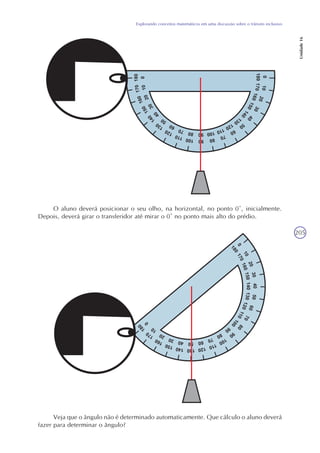 205
Explorando conceitos matemáticos em uma discussão sobre o trânsito inclusivo
Unidade16
O aluno deverá posicionar o seu olho, na horizontal, no ponto 0º, inicialmente.
Depois, deverá girar o transferidor até mirar o 0º no ponto mais alto do prédio.
Veja que o ângulo não é determinado automaticamente. Que cálculo o aluno deverá
fazer para determinar o ângulo?
 