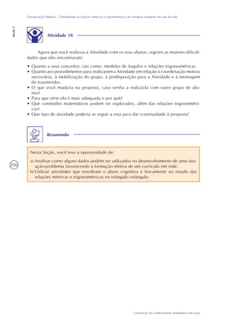 206
Construção do conhecimento matemático em ação
Transposição Didática – Trabalhando as relações métricas e trigonométricas do triângulo retângulo em sala de aula
Seção3
Resumindo
Nesta Seção, você teve a oportunidade de:
a) Analisar como alguns dados podem ser utilizados no desenvolvimento de uma situ-
ação-problema favorecendo a formação efetiva de um currículo em rede.
b) Utilizar atividades que envolvam o aluno cognitiva e fisicamente no estudo das
relações métricas e trigonométricas no triângulo retângulo.
Atividade 18
Agora que você realizou a Atividade com os seus alunos, registre as maiores dificul-
dades que eles encontraram:
• Quanto a seus conceitos, tais como: medidas de ângulos e relações trigonométricas.
• Quanto aos procedimentos para realizarem a Atividade em relação à coordenação motora
necessária, à mobilização do grupo, à predisposição para a Atividade e à montagem
do transferidor.
• O que você mudaria na proposta, caso venha a realizá-la com outro grupo de alu-
nos?
• Para que série ela é mais adequada e por quê?
• Que conteúdos matemáticos podem ser explorados, além das relações trigonométri-
cas?
• Que tipo de atividade poderia se seguir a esta para dar continuidade à proposta?
 