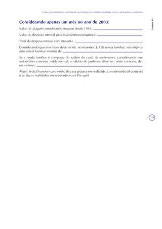 19
A educação matemática contribuindo na formação do cidadão/consumidor crítico, participativo e autônomo
Unidade13
Considerando apenas um mês no ano de 2003:
Valor do aluguel considerando reajuste desde 1995:
Valor do depósito mensal para investimento/poupança:
Total da despesa mensal com moradia:
Considerando que esse valor deve ser de, no máximo, 1/3 da renda familiar, isto implica
uma renda familiar mínima de
Se a renda familiar é composta do salário do casal de professores, considerando que
ambos têm a mesma renda mensal, o salário do professor deve ser, neste contexto, de,
no mínimo,
Afinal, é fácil transformar o sonho da casa própria em realidade, considerando tal contexto
e as atuais realidades sócio-econômicas? Por quê?
 