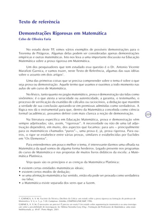 209
Texto de referência
Demonstrações Rigorosas em Matemática
Celso de Oliveira Faria
No estudo deste TP, vimos vários exemplos de possíveis demonstrações para o
Teorema de Pitágoras. Algumas delas podem ser consideradas apenas demonstrações
empíricas e outras matemáticas. Isto nos leva a uma importante discussão na Educação
Matemática sobre a prova rigorosa em Matemática.
Um dos pesquisadores que tem estudado essa questão é o Dr. Antonio Vicente
Marafioti Garnica, e vamos trazer, neste Texto de Referência, algumas das suas idéias
sobre o assunto em dois artigos1
.
Uma das primeiras coisas que se precisa compreender sobre o tema é sobre o que
seja prova ou demonstração. Aquele termo que usamos e ouvimos a todo momento nas
aulas de um curso de Matemática.
No léxico, tanto quanto no jargão matemático, prova e demonstração são tidas como
sinônimos: é o que atesta a veracidade ou autenticidade, a garantia, o testemunho, o
processo de verificação da exatidão de cálculos ou raciocínios, a dedução que mantém
a verdade de sua conclusão apoiando-se em premissas admitidas como verdadeiras. A
lógica nos dá o instrumental para que, dentro da Matemática concebida como ciência
formal (acadêmica), possamos definir com mais clareza a noção de demonstração.
Na literatura específica em Educação Matemática, prova e demonstração vêm
sempre adjetivadas; são, assim, “rigorosas”. A necessidade ou não de uma tal adje-
tivação dependerá, em muito, dos aspectos que focamos: para uns – principalmente
para os matemáticos chamados “puros”–, uma prova é, já, prova rigorosa. Para ou-
tros, o rigor se estabelece entre várias provas, similares e estabelecidas por Euclides
em “Os Elementos”.
Para entendermos um pouco melhor o tema, é interessante darmos uma olhada na
Matemática da qual somos de alguma forma herdeiros. Legado presente nos programas
do curso de Matemática e nas propostas de muitos livros didáticos da escola: a Mate-
mática Platônica.
Veja quais são os princípios e as crenças da Matemática Platônica:
• existem certas entidades matemáticas ideais;
• existem certos modos de dedução;
• se uma afirmação matemática faz sentido, então ela pode ser provada como verdadeira
ou falsa;
• a Matemática existe separada dos seres que a fazem.
1. GARNICA, A. V. M. Fascínio da Técnica, Declínio da Crítica: um estudo sobre a prova rigorosa na formação do professor de
Matemática. V. 4, n. 5, p. 7-28. Campinas: Zetetike, CEMPEM-UNICAMP, 1996.
GARNICA, A. V. M. É necessário ser preciso? É preciso ser exato? Um estudo sobre argumentação matemática ou uma investiga-
ção sobre a possibilidade de investigação. In: Helena Noronha Cury (Org.). Formação de Professores de Matemática: uma visão
multifacetada. p. 49-87. Porto Alegre, 2001.
 