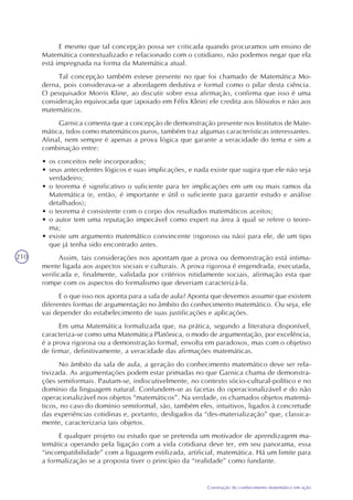 210
Construção do conhecimento matemático em ação
E mesmo que tal concepção possa ser criticada quando procuramos um ensino de
Matemática contextualizado e relacionado com o cotidiano, não podemos negar que ela
está impregnada na forma da Matemática atual.
Tal concepção também esteve presente no que foi chamado de Matemática Mo-
derna, pois considerava-se a abordagem dedutiva e formal como o pilar desta ciência.
O pesquisador Morris Kline, ao discutir sobre essa afirmação, confirma que isso é uma
consideração equivocada que (apoiado em Félix Klein) ele credita aos filósofos e não aos
matemáticos.
Garnica comenta que a concepção de demonstração presente nos Institutos de Mate-
mática, tidos como matemáticos puros, também traz algumas características interessantes.
Afinal, nem sempre é apenas a prova lógica que garante a veracidade do tema e sim a
combinação entre:
• os conceitos nele incorporados;
• seus antecedentes lógicos e suas implicações, e nada existe que sugira que ele não seja
verdadeiro;
• o teorema é significativo o suficiente para ter implicações em um ou mais ramos da
Matemática (e, então, é importante e útil o suficiente para garantir estudo e análise
detalhados);
• o teorema é consistente com o corpo dos resultados matemáticos aceitos;
• o autor tem uma reputação impecável como expert na área à qual se refere o teore-
ma;
• existe um argumento matemático convincente (rigoroso ou não) para ele, de um tipo
que já tenha sido encontrado antes.
Assim, tais considerações nos apontam que a prova ou demonstração está intima-
mente ligada aos aspectos sociais e culturais. A prova rigorosa é engendrada, executada,
verificada e, finalmente, validada por critérios nitidamente sociais, afirmação esta que
rompe com os aspectos do formalismo que deveriam caracterizá-la.
E o que isso nos aponta para a sala de aula? Aponta que devemos assumir que existem
diferentes formas de argumentação no âmbito do conhecimento matemático. Ou seja, ele
vai depender do estabelecimento de suas justificações e aplicações.
Em uma Matemática formalizada que, na prática, segundo a literatura disponível,
caracteriza-se como uma Matemática Platônica, o modo de argumentação, por excelência,
é a prova rigorosa ou a demonstração formal, envolta em paradoxos, mas com o objetivo
de firmar, definitivamente, a veracidade das afirmações matemáticas.
No âmbito da sala de aula, a geração do conhecimento matemático deve ser rela-
tivizada. As argumentações podem estar primadas no que Garnica chama de demonstra-
ções semiformais. Pautam-se, indiscutivelmente, no contexto sócio-cultural-político e no
domínio da linguagem natural. Confundem-se as facetas do operacionalizável e do não
operacionalizável nos objetos “matemáticos”. Na verdade, os chamados objetos matemá-
ticos, no caso do domínio semiformal, são, também eles, intuitivos, ligados à concretude
das experiências cotidinas e, portanto, desligados da “des-materialização” que, classica-
mente, caracterizaria tais objetos.
E qualquer projeto ou estudo que se pretenda um motivador de aprendizagem ma-
temática operando pela ligação com a vida cotidiana deve ter, em seu panorama, essa
“incompatibilidade” com a liguagem estilizada, artificial, matemática. Há um limite para
a formalização se a proposta tiver o princípio da “realidade” como fundante.
 
