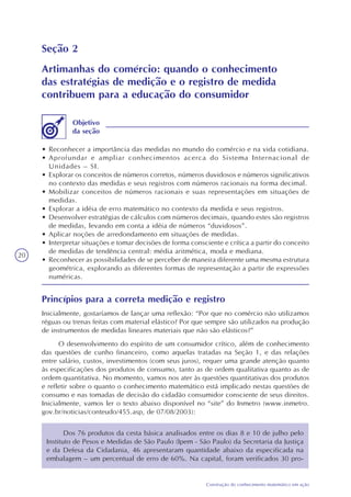 20
Construção do conhecimento matemático em ação
Seção 2
Artimanhas do comércio: quando o conhecimento
das estratégias de medição e o registro de medida
contribuem para a educação do consumidor
• Reconhecer a importância das medidas no mundo do comércio e na vida cotidiana.
• Aprofundar e ampliar conhecimentos acerca do Sistema Internacional de
Unidades – SI.
• Explorar os conceitos de números corretos, números duvidosos e números significativos
no contexto das medidas e seus registros com números racionais na forma decimal.
• Mobilizar conceitos de números racionais e suas representações em situações de
medidas.
• Explorar a idéia de erro matemático no contexto da medida e seus registros.
• Desenvolver estratégias de cálculos com números decimais, quando estes são registros
de medidas, levando em conta a idéia de números “duvidosos”.
• Aplicar noções de arredondamento em situações de medidas.
• Interpretar situações e tomar decisões de forma consciente e crítica a partir do conceito
de medidas de tendência central: média aritmética, moda e mediana.
• Reconhecer as possibilidades de se perceber de maneira diferente uma mesma estrutura
geométrica, explorando as diferentes formas de representação a partir de expressões
numéricas.
Objetivo
da seção
Princípios para a correta medição e registro
Inicialmente, gostaríamos de lançar uma reflexão: “Por que no comércio não utilizamos
réguas ou trenas feitas com material elástico? Por que sempre são utilizados na produção
de instrumentos de medidas lineares materiais que não são elásticos?”
O desenvolvimento do espírito de um consumidor crítico, além de conhecimento
das questões de cunho financeiro, como aquelas tratadas na Seção 1, e das relações
entre salário, custos, investimentos (com seus juros), requer uma grande atenção quanto
às especificações dos produtos de consumo, tanto as de ordem qualitativa quanto as de
ordem quantitativa. No momento, vamos nos ater às questões quantitativas dos produtos
e refletir sobre o quanto o conhecimento matemático está implicado nestas questões de
consumo e nas tomadas de decisão do cidadão consumidor consciente de seus direitos.
Inicialmente, vamos ler o texto abaixo disponível no “site” do Inmetro (www.inmetro.
gov.br/noticias/conteudo/455.asp, de 07/08/2003):
Dos 76 produtos da cesta básica analisados entre os dias 8 e 10 de julho pelo
Instituto de Pesos e Medidas de São Paulo (Ipem - São Paulo) da Secretaria da Justiça
e da Defesa da Cidadania, 46 apresentaram quantidade abaixo da especificada na
embalagem – um percentual de erro de 60%. Na capital, foram verificados 30 pro-
 