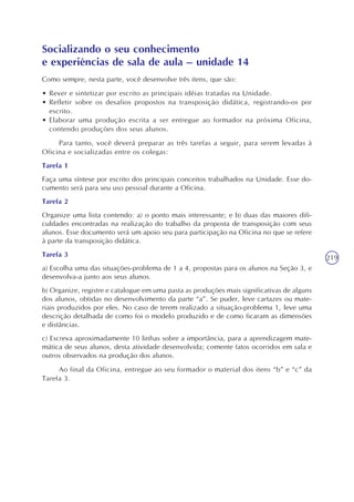 219
Socializando o seu conhecimento
e experiências de sala de aula – unidade 14
Como sempre, nesta parte, você desenvolve três itens, que são:
• Rever e sintetizar por escrito as principais idéias tratadas na Unidade.
• Refletir sobre os desafios propostos na transposição didática, registrando-os por
escrito.
• Elaborar uma produção escrita a ser entregue ao formador na próxima Oficina,
contendo produções dos seus alunos.
Para tanto, você deverá preparar as três tarefas a seguir, para serem levadas à
Oficina e socializadas entre os colegas:
Tarefa 1
Faça uma síntese por escrito dos principais conceitos trabalhados na Unidade. Esse do-
cumento será para seu uso pessoal durante a Oficina.
Tarefa 2
Organize uma lista contendo: a) o ponto mais interessante; e b) duas das maiores difi-
culdades encontradas na realização do trabalho da proposta de transposição com seus
alunos. Esse documento será um apoio seu para participação na Oficina no que se refere
à parte da transposição didática.
Tarefa 3
a) Escolha uma das situações-problema de 1 a 4, propostas para os alunos na Seção 3, e
desenvolva-a junto aos seus alunos.
b) Organize, registre e catalogue em uma pasta as produções mais significativas de alguns
dos alunos, obtidas no desenvolvimento da parte “a”. Se puder, leve cartazes ou mate-
riais produzidos por eles. No caso de terem realizado a situação-problema 1, leve uma
descrição detalhada de como foi o modelo produzido e de como ficaram as dimensões
e distâncias.
c) Escreva aproximadamente 10 linhas sobre a importância, para a aprendizagem mate-
mática de seus alunos, desta atividade desenvolvida; comente fatos ocorridos em sala e
outros observados na produção dos alunos.
Ao final da Oficina, entregue ao seu formador o material dos itens “b” e “c” da
Tarefa 3.
 