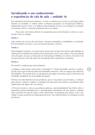 221
Socializando o seu conhecimento
e experiências de sala de aula – unidade 16
Este momento final tem por objetivo: 1) rever e sintetizar por escrito as principais idéias
tratadas na Unidade; 2) refletir sobre os desafios propostos na Transposição Didática,
registrando-os por escrito; e 3) elaborar uma produção escrita a ser entregue ao formador
na próxima oficina, contendo produções dos seus alunos.
Para tanto, três tarefas devem ser preparadas para serem levadas à oficina e socia-
lizadas entre os colegas:
Tarefa 1
Uma síntese por escrito dos principais conceitos matemáticos trabalhados na Unidade.
Este documento será para o seu uso pessoal durante a oficina.
Tarefa 2
Uma listagem contendo: a) o ponto mais interessante; b) duas das maiores dificuldades na
realização do trabalho da proposta de transposição com os seus alunos. Este documento
será um apoio seu para a discussão da Transposição Didática na oficina. Esta lista é de
uso pessoal para servir de apoio na socialização das experiências realizadas.
Tarefa 3
Esta tarefa é composta por três produções:
a) Aplique a pelo menos uma turma a Atividade 17. Nesta Atividade, prevê-se a realiza-
ção de ações que foram iniciadas em Atividades anteriores. Não se esqueça de realizá-las
inicialmente. Você pode fazer as adaptações que julgar necessárias para o bom êxito da
Atividade atendendo às necessidades do grupo.
b) Para criar uma memória da sua produção, para o seu próprio uso no futuro, a começar
pela oficina: organize, registre e catalogue em uma pasta (ou similar) as produções mais
significativas de alguns de seus alunos.
c) Procure escrever, com as suas próprias palavras, aproximadamente dez linhas sobre a
importância desta Atividade para a aprendizagem matemática de seus alunos; comente
fatos ocorridos em sala de aula e outros observados na produção dos alunos. Use a Ati-
vidade 18 para auxiliá-lo na elaboração do texto. Esse material deve ser entregue ao final
da oficina.
 