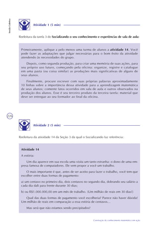 226
Construção do conhecimento matemático em ação
SessãoColetiva
Primeiramente, aplique a pelo menos uma turma de alunos a atividade 14. Você
pode fazer as adaptações que julgar necessárias para o bom êxito da atividade
atendendo às necessidades do grupo.
Depois, como segunda produção, para criar uma memória de suas ações, para
seu próprio uso futuro, começando pela oficina: organize, registre e catalogue
em uma pasta (ou coisa similar) as produções mais significativas de alguns de
seus alunos.
Finalmente, procure escrever com suas próprias palavras aproximadamente
10 linhas sobre a importância dessa atividade para a aprendizagem matemática
de seus alunos; comente fatos ocorridos em sala de aula e outros observados na
produção dos alunos. Esse é seu terceiro produto da terceira tarefa: material que
deve ser entregue ao seu formador ao final da oficina.
Atividade 2 (5 min)
Reeleitura da atividade 14 da Seção 3 da qual o Socializando faz referência:
Atividade 14
A estória:
Um dia aparece em sua escola uma visita um tanto estranha: o dono de uma em-
presa famosa de computadores. Ele vem propor a você um trabalho.
O mais importante é que, antes de ser aceito para fazer o trabalho, você tem que
escolher entre duas formas de pagamento:
a) um centavo no primeiro dia, dois centavos no segundo dia, dobrando seu salário a
cada dia dali para frente durante 30 dias;
b) ou R$1.000.000,00 em um mês de trabalho. (Um milhão de reais em 30 dias!)
Qual das duas formas de pagamento você escolheria? Parece não haver dúvida!
Um milhão de reais em comparação a essa estória de centavos...
Mas será que não estamos sendo precipitados?
Atividade 1 (5 min)
Reeleitura da tarefa 3 do Socializando o seu conhecimento e experiências de sala de aula:
 